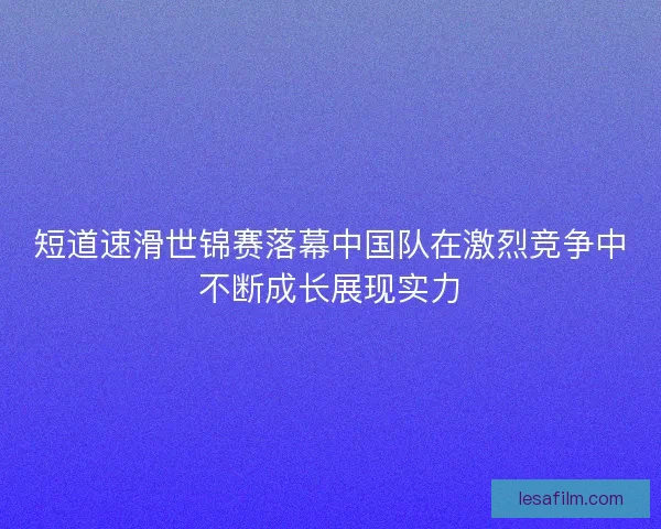 短道速滑世锦赛落幕中国队在激烈竞争中不断成长展现实力