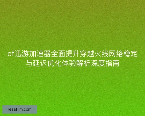cf迅游加速器全面提升穿越火线网络稳定与延迟优化体验解析深度指南
