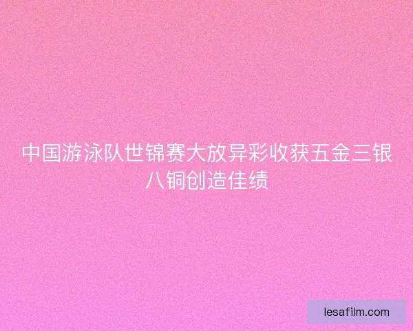 中国游泳队世锦赛大放异彩收获五金三银八铜创造佳绩