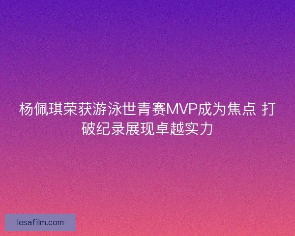 杨佩琪荣获游泳世青赛MVP成为焦点 打破纪录展现卓越实力